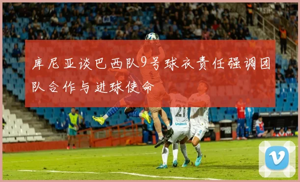 库尼亚谈巴西队9号球衣责任强调团队合作与进球使命