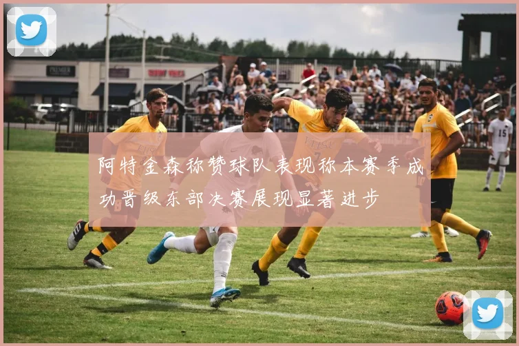 阿特金森称赞球队表现称本赛季成功晋级东部决赛展现显著进步