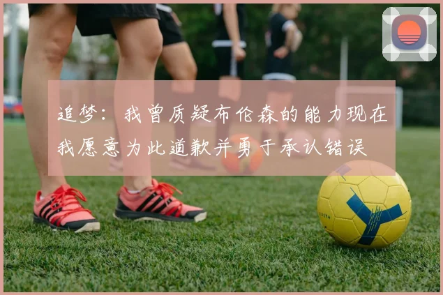 追梦：我曾质疑布伦森的能力现在我愿意为此道歉并勇于承认错误