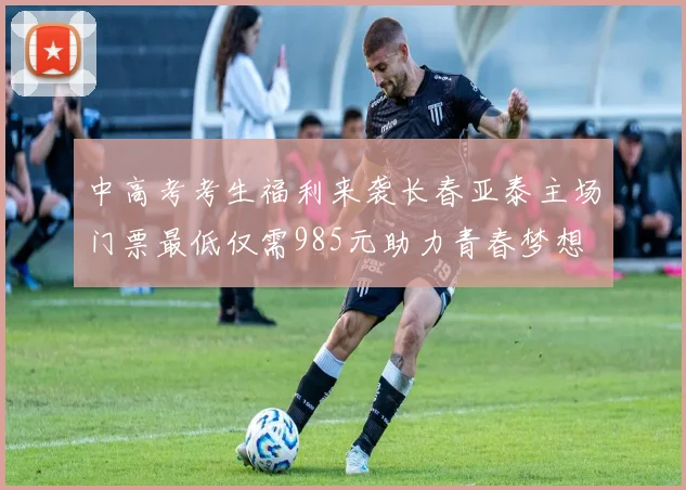 中高考考生福利来袭长春亚泰主场门票最低仅需985元助力青春梦想
