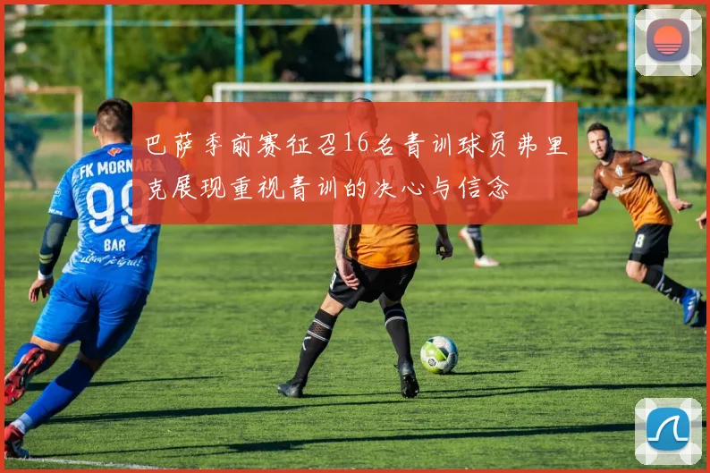 巴萨季前赛征召16名青训球员弗里克展现重视青训的决心与信念
