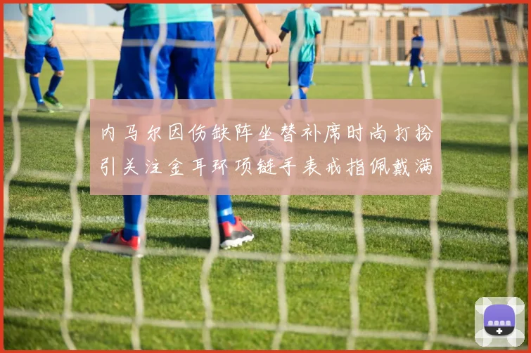 内马尔因伤缺阵坐替补席时尚打扮引关注金耳环项链手表戒指佩戴满身