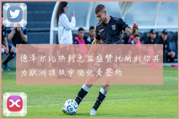 德泽尔比热刺总监盛赞托纳利称其为欧洲顶级中场优秀签约