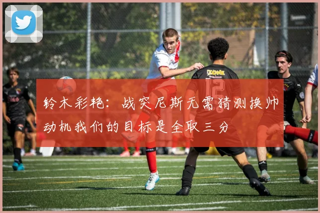 铃木彩艳：战突尼斯无需猜测换帅动机我们的目标是全取三分