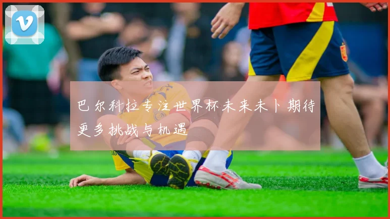 巴尔科拉专注世界杯未来未卜期待更多挑战与机遇