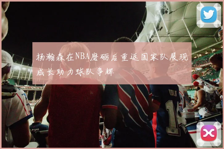杨瀚森在NBA磨砺后重返国家队展现成长助力球队争辉