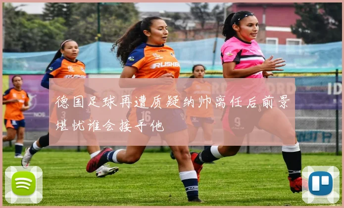 德国足球再遭质疑纳帅离任后前景堪忧谁会接手他